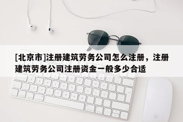 [北京市]注册建筑劳务公司怎么注册，注册建筑劳务公司注册资金一般多少合适