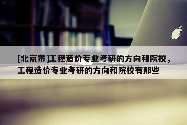 [北京市]工程造价专业考研的方向和院校，工程造价专业考研的方向和院校有那些