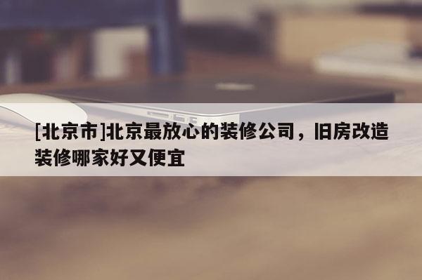 [北京市]北京最放心的装修公司，旧房改造装修哪家好又便宜