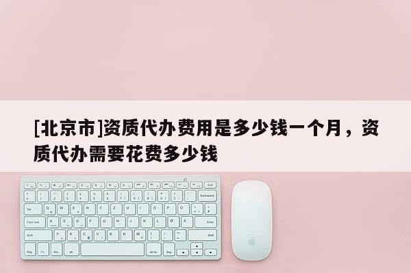 [北京市]资质代办费用是多少钱一个月，资质代办需要花费多少钱