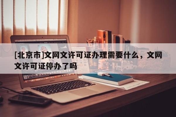 [北京市]文网文许可证办理需要什么，文网文许可证停办了吗