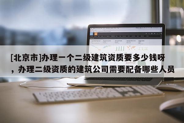 [北京市]办理一个二级建筑资质要多少钱呀，办理二级资质的建筑公司需要配备哪些人员