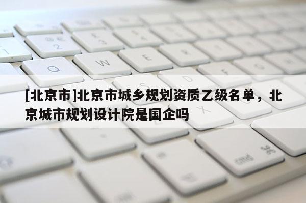 [北京市]北京市城乡规划资质乙级名单，北京城市规划设计院是国企吗