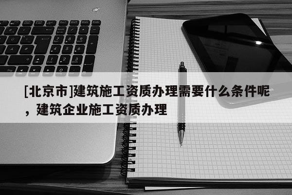[北京市]建筑施工资质办理需要什么条件呢，建筑企业施工资质办理
