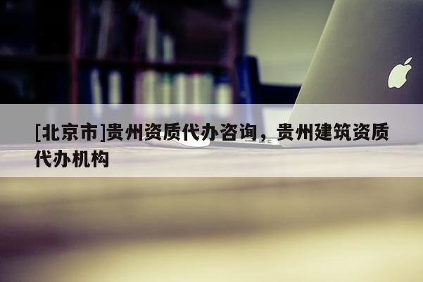 [北京市]贵州资质代办咨询，贵州建筑资质代办机构