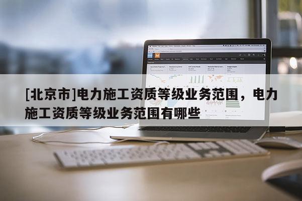 [北京市]电力施工资质等级业务范围，电力施工资质等级业务范围有哪些