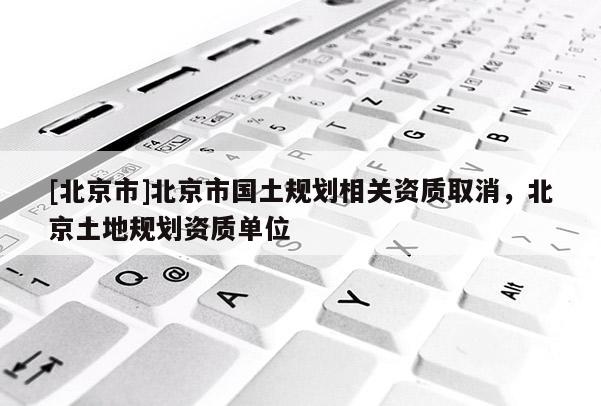 [北京市]北京市国土规划相关资质取消，北京土地规划资质单位