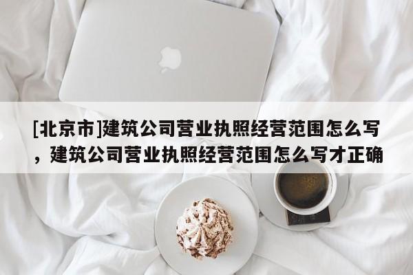 [北京市]建筑公司营业执照经营范围怎么写，建筑公司营业执照经营范围怎么写才正确