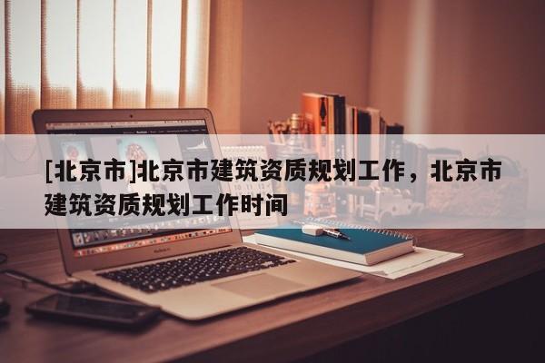 [北京市]北京市建筑资质规划工作，北京市建筑资质规划工作时间