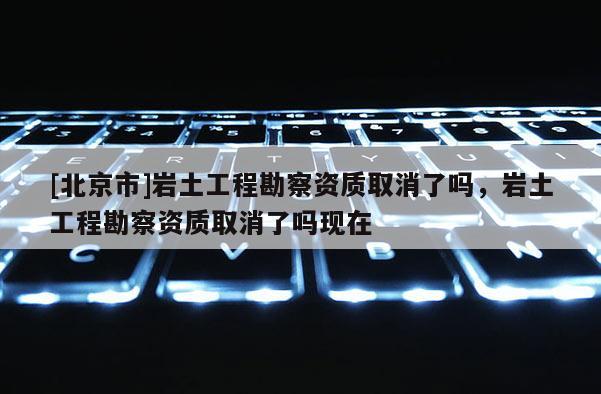 [北京市]岩土工程勘察资质取消了吗，岩土工程勘察资质取消了吗现在