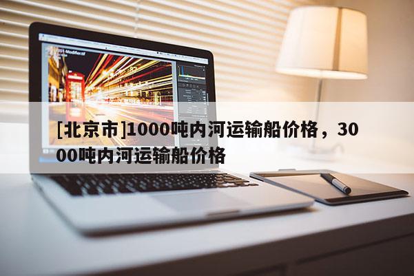 [北京市]1000吨内河运输船价格，3000吨内河运输船价格