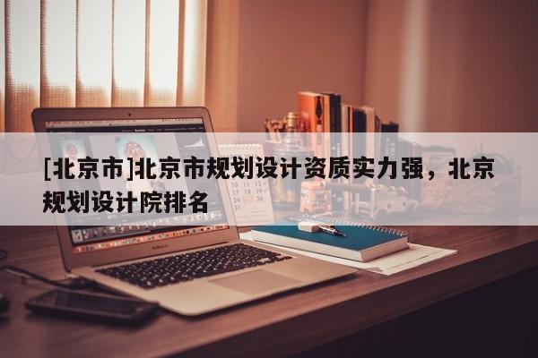 [北京市]北京市规划设计资质实力强，北京规划设计院排名