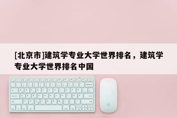 [北京市]建筑学专业大学世界排名，建筑学专业大学世界排名中国