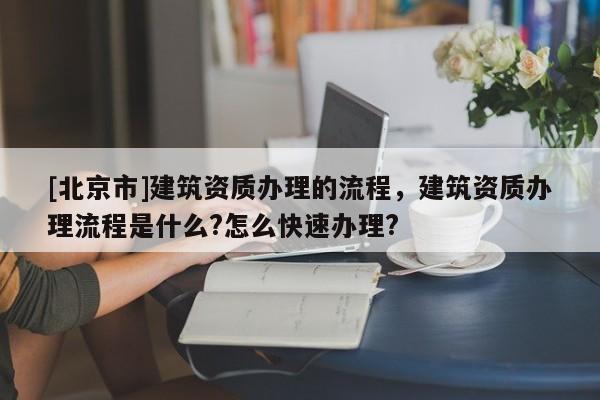 [北京市]建筑资质办理的流程，建筑资质办理流程是什么?怎么快速办理?