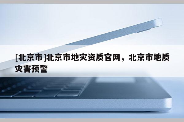 [北京市]北京市地灾资质官网，北京市地质灾害预警