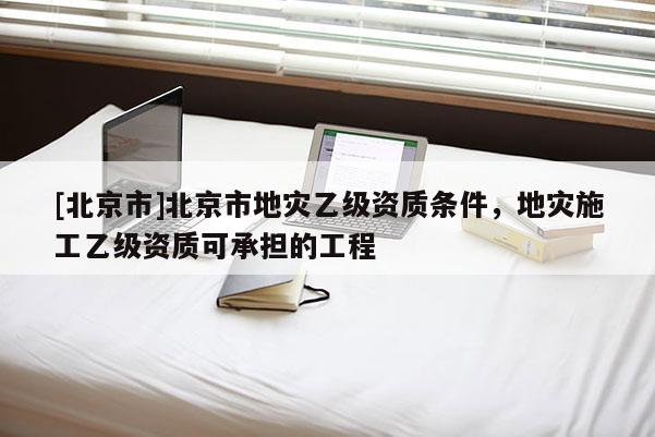 [北京市]北京市地灾乙级资质条件，地灾施工乙级资质可承担的工程