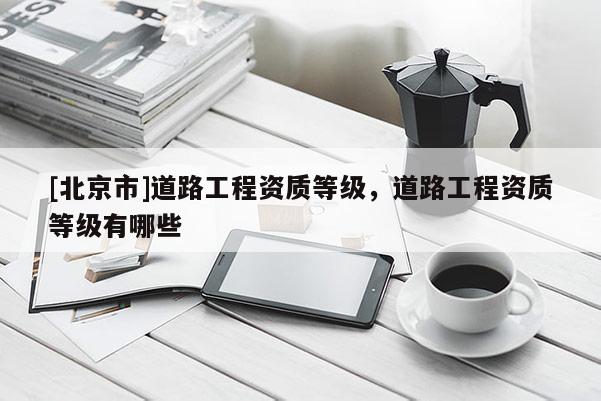 [北京市]道路工程资质等级，道路工程资质等级有哪些