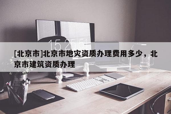 [北京市]北京市地灾资质办理费用多少，北京市建筑资质办理