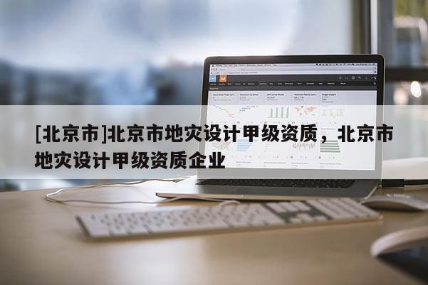 [北京市]北京市地灾设计甲级资质，北京市地灾设计甲级资质企业