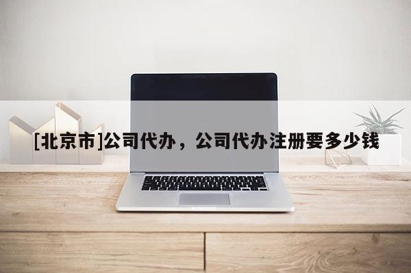 [北京市]公司代办，公司代办注册要多少钱