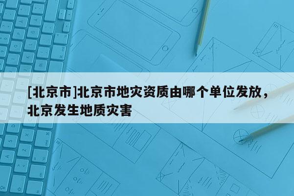 [北京市]北京市地灾资质由哪个单位发放，北京发生地质灾害