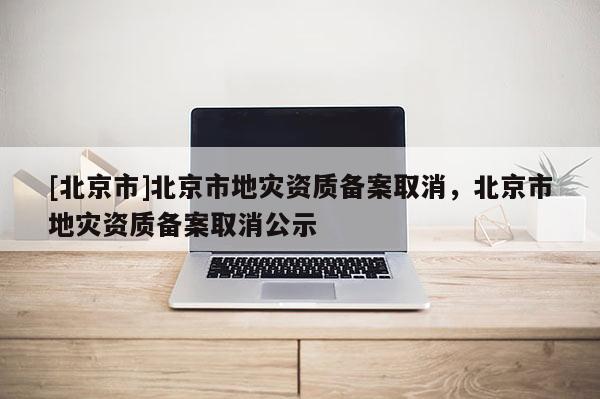 [北京市]北京市地灾资质备案取消，北京市地灾资质备案取消公示