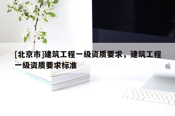 [北京市]建筑工程一级资质要求，建筑工程一级资质要求标准