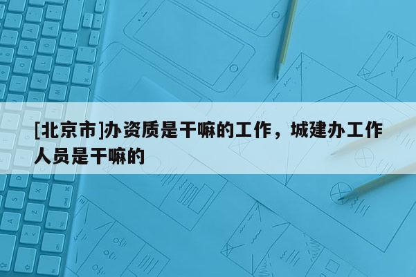 [北京市]办资质是干嘛的工作，城建办工作人员是干嘛的