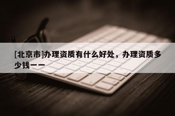 [北京市]办理资质有什么好处，办理资质多少钱一一