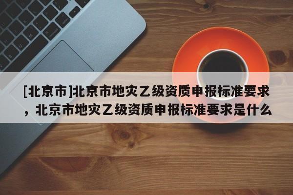 [北京市]北京市地灾乙级资质申报标准要求，北京市地灾乙级资质申报标准要求是什么