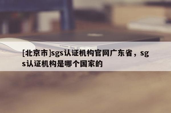[北京市]sgs认证机构官网广东省，sgs认证机构是哪个国家的
