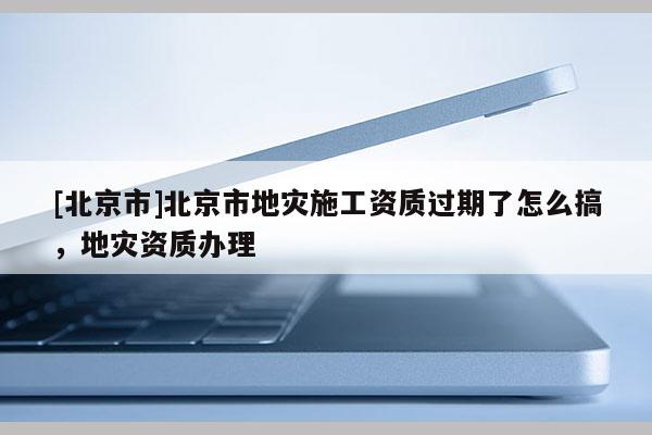 [北京市]北京市地灾施工资质过期了怎么搞，地灾资质办理