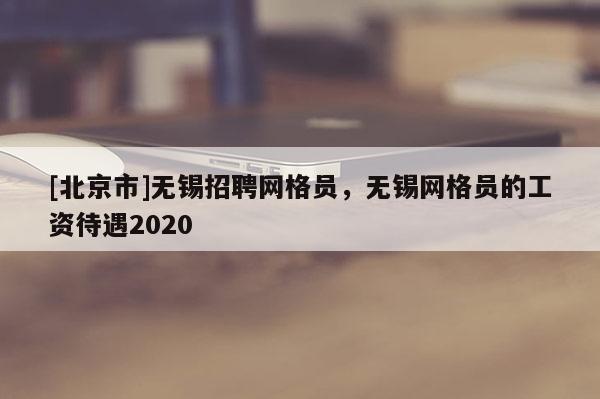 [北京市]无锡招聘网格员，无锡网格员的工资待遇2020