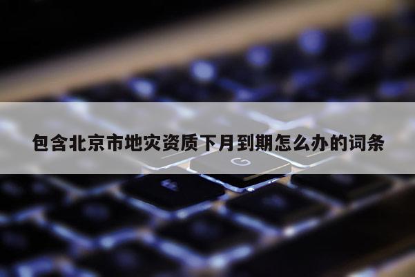 包含北京市地灾资质下月到期怎么办的词条