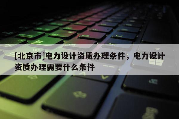 [北京市]电力设计资质办理条件，电力设计资质办理需要什么条件