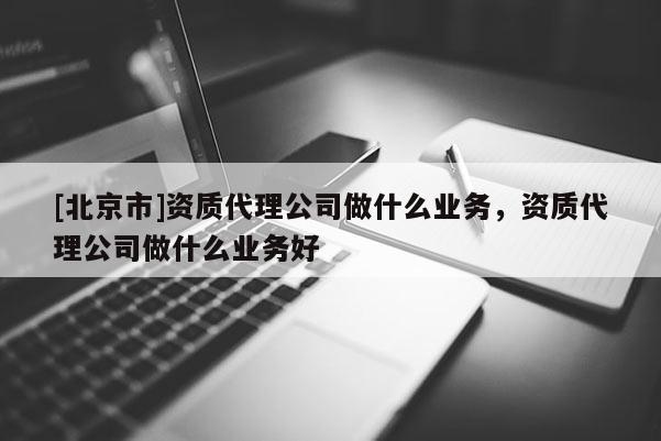 [北京市]资质代理公司做什么业务，资质代理公司做什么业务好