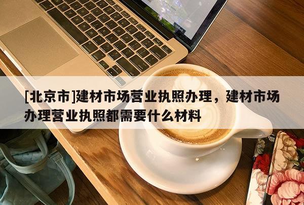 [北京市]建材市场营业执照办理，建材市场办理营业执照都需要什么材料