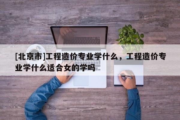 [北京市]工程造价专业学什么，工程造价专业学什么适合女的学吗