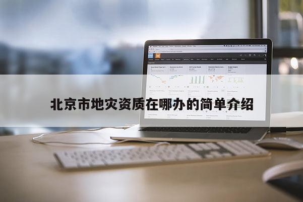 北京市地灾资质在哪办的简单介绍