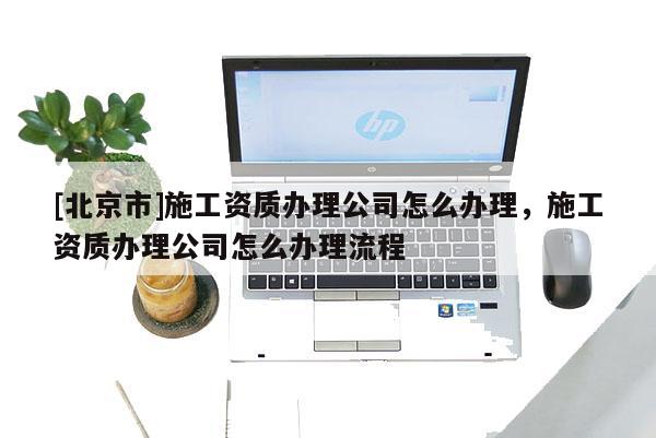 [北京市]施工资质办理公司怎么办理，施工资质办理公司怎么办理流程