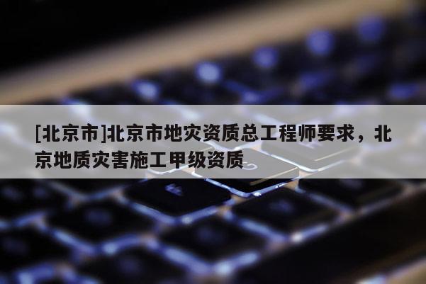 [北京市]北京市地灾资质总工程师要求，北京地质灾害施工甲级资质