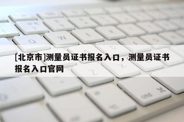 [北京市]测量员证书报名入口，测量员证书报名入口官网