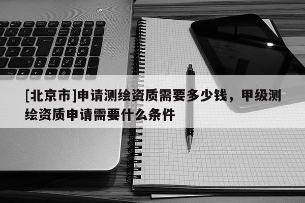 [北京市]申请测绘资质需要多少钱，甲级测绘资质申请需要什么条件