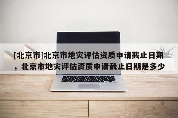 [北京市]北京市地灾评估资质申请截止日期，北京市地灾评估资质申请截止日期是多少