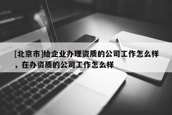 [北京市]给企业办理资质的公司工作怎么样，在办资质的公司工作怎么样