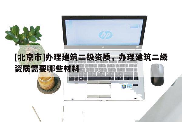 [北京市]办理建筑二级资质，办理建筑二级资质需要哪些材料