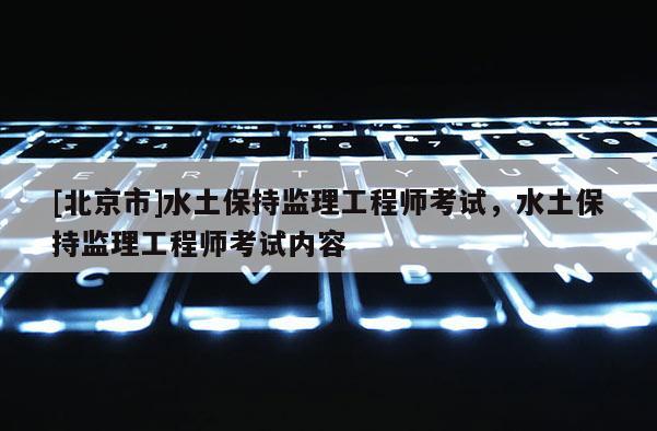[北京市]水土保持监理工程师考试，水土保持监理工程师考试内容