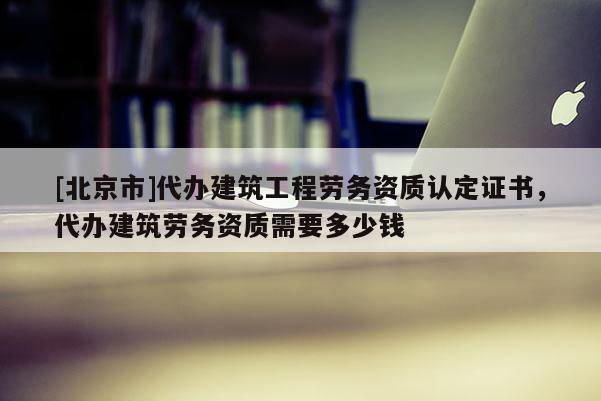 [北京市]代办建筑工程劳务资质认定证书，代办建筑劳务资质需要多少钱