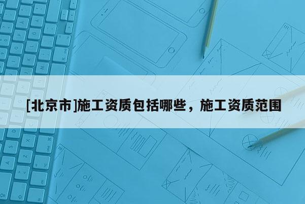 [北京市]施工资质包括哪些，施工资质范围