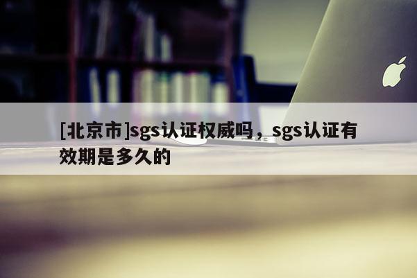 [北京市]sgs认证权威吗，sgs认证有效期是多久的